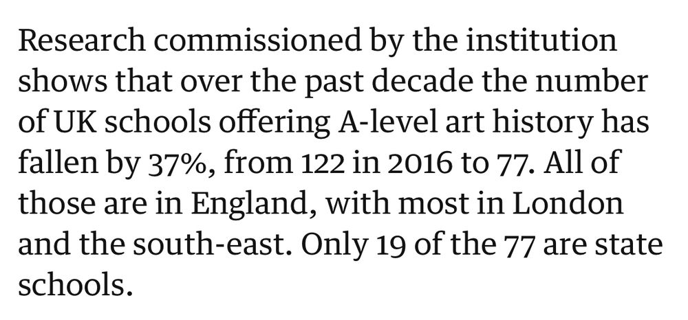 Research commissioned by the institution shows that over the past decade the number of UK schools offering A-level art history has fallen by 37%, from 122 in 2016 to 77. All of those are in England, with most in London and the south-east. Only 19 of the 77 are state schools.