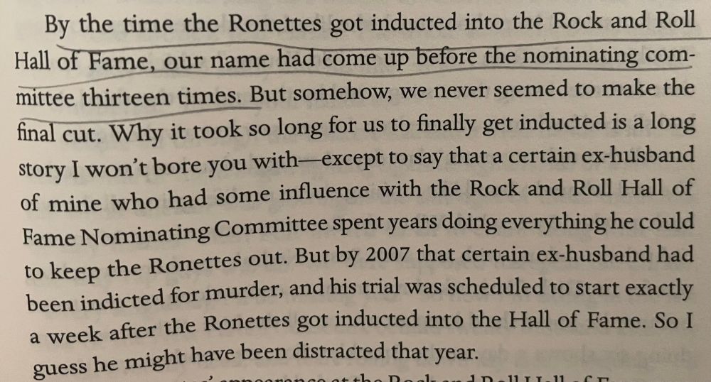 By the time the Ronettes got inducted into the Rock and Roll Hall of Fame, our name had come up before the nominating committee thirteen times. But somehow, we never seemed to make the final cut. Why it took so long for us to finally get inducted is a long story I won't bore you with— except to say that a certain ex-husband of mine who had some influence with the Rock and Roll Hall of Fame Nominating Committee spent years doing everything he could to keep the Ronettes out. But by 2007 that certain ex-husband had been indicted for murder, and his trial was scheduled to start exactly a week after the Ronettes got inducted into the Hall of Fame. So I guess he might have been distracted that year.