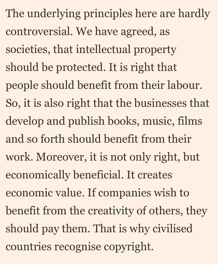 The underlying principles here are hardly controversial. We have agreed, as societies, that intellectual property should be protected. It is right that people should benefit from their labour.
So, it is also right that the businesses that develop and publish books, music, films and so forth should benefit from their work. Moreover, it is not only right, but economically beneficial. It creates economic value. If companies wish to benefit from the creativity of others, they should pay them. That is why civilised countries recognise copyright.