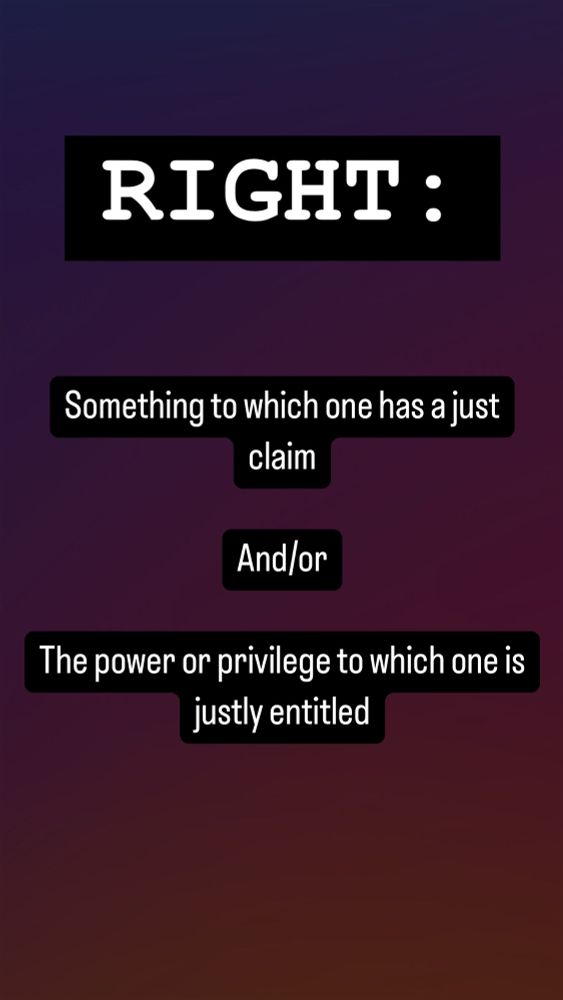 "Rights:

Something to which one has a just claim

And/or

The power or privilege to which one is justly entitled"