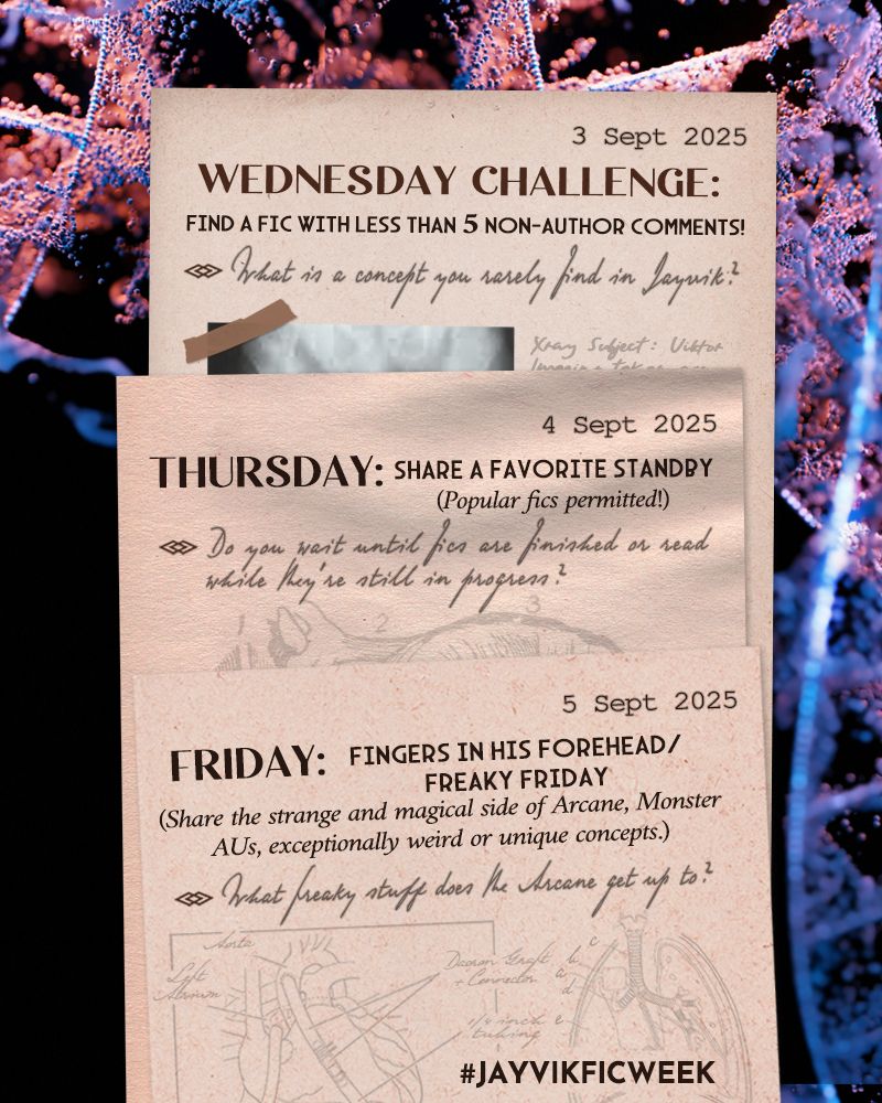 Wednesday 3 Sept 2025: Challenge! Find a fic with less than 5 non-author comments! 
Question: What is a concept you rarely find in Jayvik fanfiction?

Thursday 4 Sept: Share a favorite standby. Popular fics permitted today. 
Question: Do you wait until fics are finished, or read while they're still in progress?

Friday 5 Sept: Fingers in his Forehead/Freaky Friday. Share the stranger and magical side of Arcane, Monster AUs, exceptionally weird, or unique concepts. 
Question: What freaky stuff do you think the Arcane gets up to?