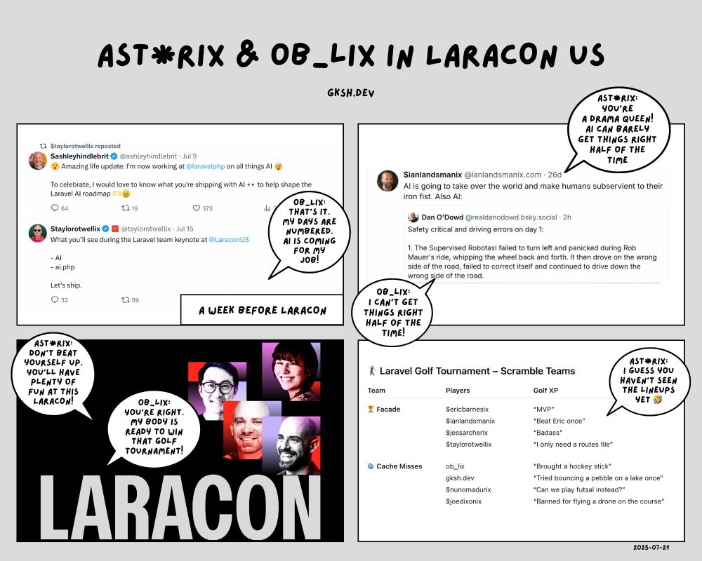 AST*rix & ob_lix in Laracon US
A parody of the Astérix comic using programming

Frame 1
whoami: ob_lix

The caption reads "A week before Laracon"

We can see two posts. The first is from $ashleyhindlebrit saying he's joining Laravel to work on all things AI. The second is from $taylorotwellix announcing AI as a big part of the Laravel team keynote at Laracon US.

ob_lix says "That's it. My days are numbered. AI is coming for my job!"

Frame 2
whoami: AST*rix & ob_lix

We can see a post from $ianlandsmanix saying "AI is going to take over the world and make humans subservient to their iron fist. Also AI:" It has a picture of someone else's post about a critical error committed by a supervised robotaxi driving on the wrong side of the road and whatnot.

AST*rix replies "You're a drama queen. AI can barely get things right half of the time."
ob_lix adds "I can't get things right half of the time!"

Frame 3
whoami: ob_lix

We can see the hero image for the laracon.us website.

AST*rix says "Don't beat yourself up. You'll have plenty of fun at this Laracon!"
ob_lix replies "You're right. My body is ready to win that golf tournament!"

Frame 4
whoami: AST*rix

We can see the lineup for the teams competing in the Laracon Golf Tournament.

- 🏆 **Facade**
  - $ericbarnestix — “MVP”
  - $ianlandsmanix — “Beat Eric once”
  - $jessarcherix — “Badass”
  - $taylorotwellix — “I only need a routes file”

- 🌀 **Cache Misses**
  - ob_lix — “Brought a hockey stick”
  - gksh.dev — “Tried bouncing a pebble on a lake once”
  - $nunomadurix — “Can we play futsal instead?”
  - $joedixonix — “Banned for flying a drone on the course”

AST*rix says "I guess you haven't seen the lineups yet 🤣"