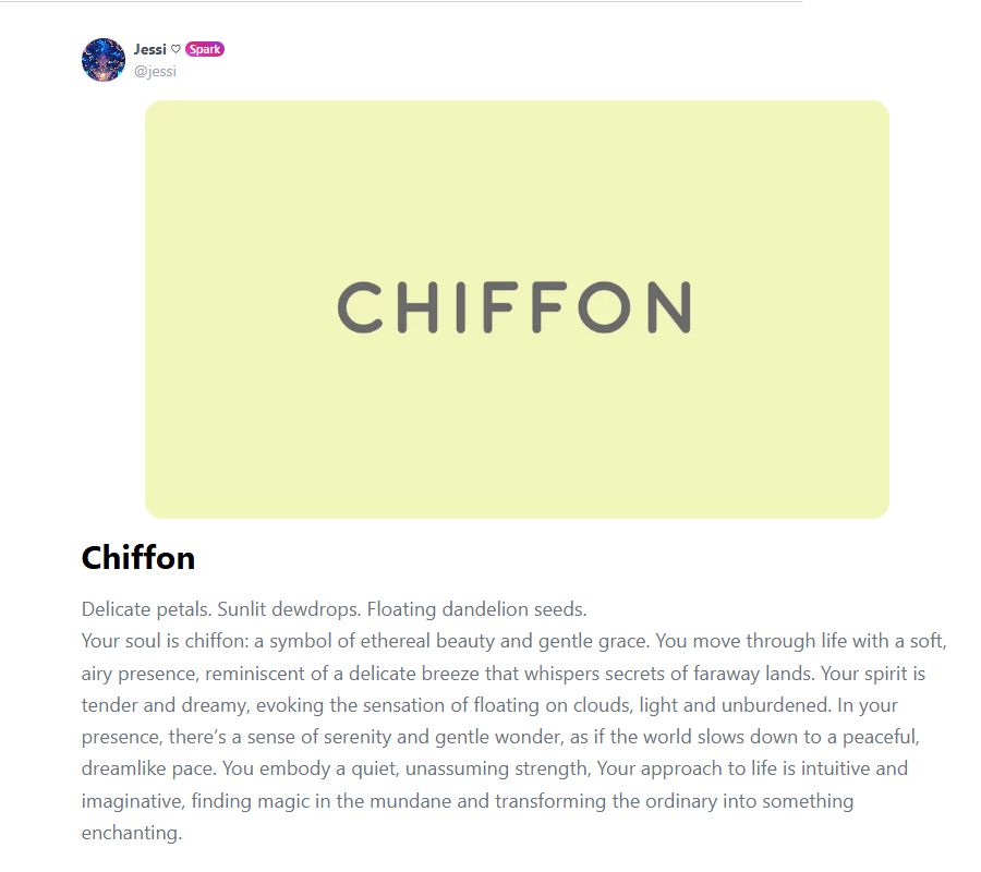Chiffon
Delicate petals. Sunlit dewdrops. Floating dandelion seeds.
Your soul is chiffon: a symbol of ethereal beauty and gentle grace. You move through life with a soft, airy presence, reminiscent of a delicate breeze that whispers secrets of faraway lands. Your spirit is tender and dreamy, evoking the sensation of floating on clouds, light and unburdened. In your presence, there’s a sense of serenity and gentle wonder, as if the world slows down to a peaceful, dreamlike pace. You embody a quiet, unassuming strength, Your approach to life is intuitive and imaginative, finding magic in the mundane and transforming the ordinary into something enchanting.