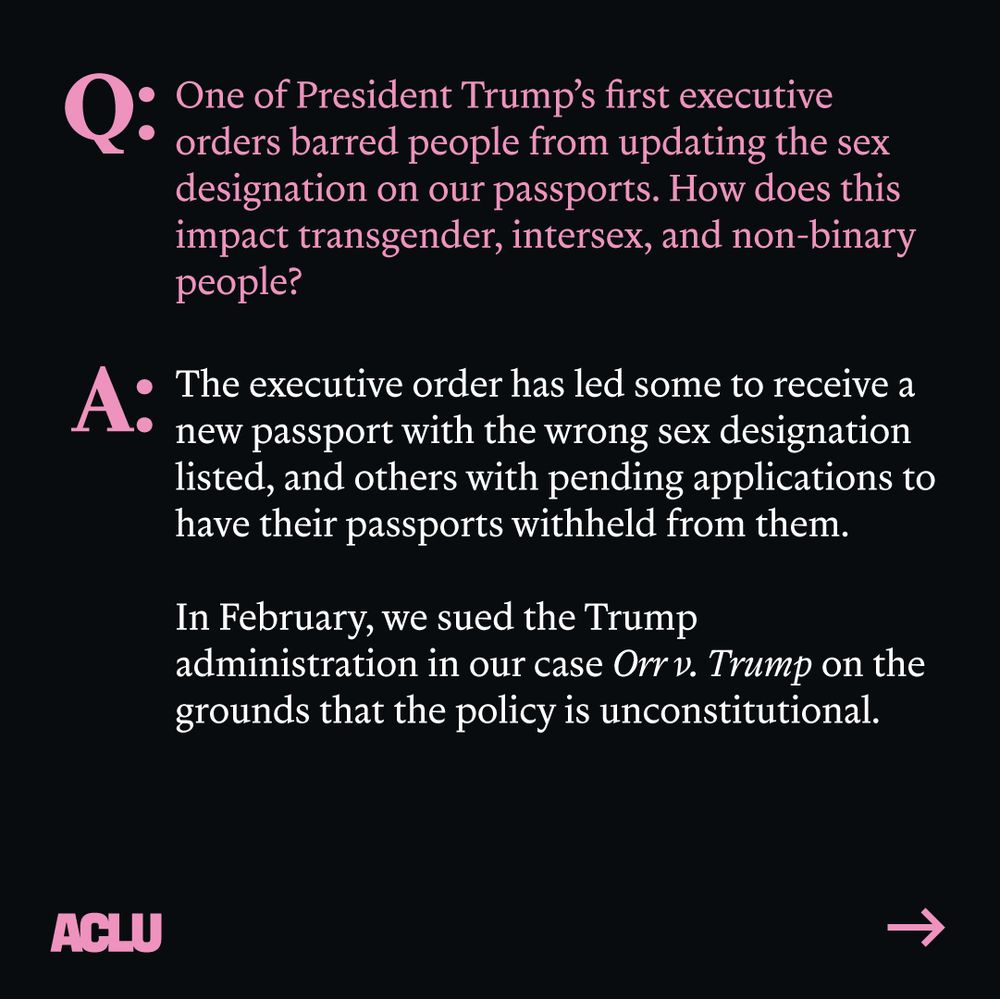 Pink text: "Q: One of President Trump's first executive designation on our passports. How does this impact transgender, intersex, and non-binary people?"
White text: "A: The executive order has led some to receive a new passport with the wrong sex designation listed, and others with pending applications to have their passports withheld from them. In February, we sued the Trump administration in our case Orrv. Trump on the grounds that the policy is unconstitutional." ACLU logo. Arrow pointing right. Black background.