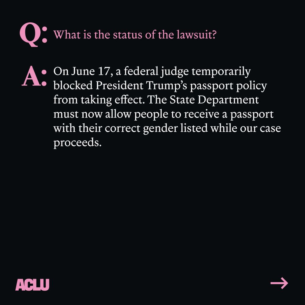 Pink text: "Q: What is the status of the lawsuit?"
White text: "A: On June 17, a federal judge temporarily blocked President Trump's passport policy from taking effect. The State Department must now allow people to receive a passport with their correct gender listed while our case proceeds." ACLU logo. Arrow pointing right. Black background.