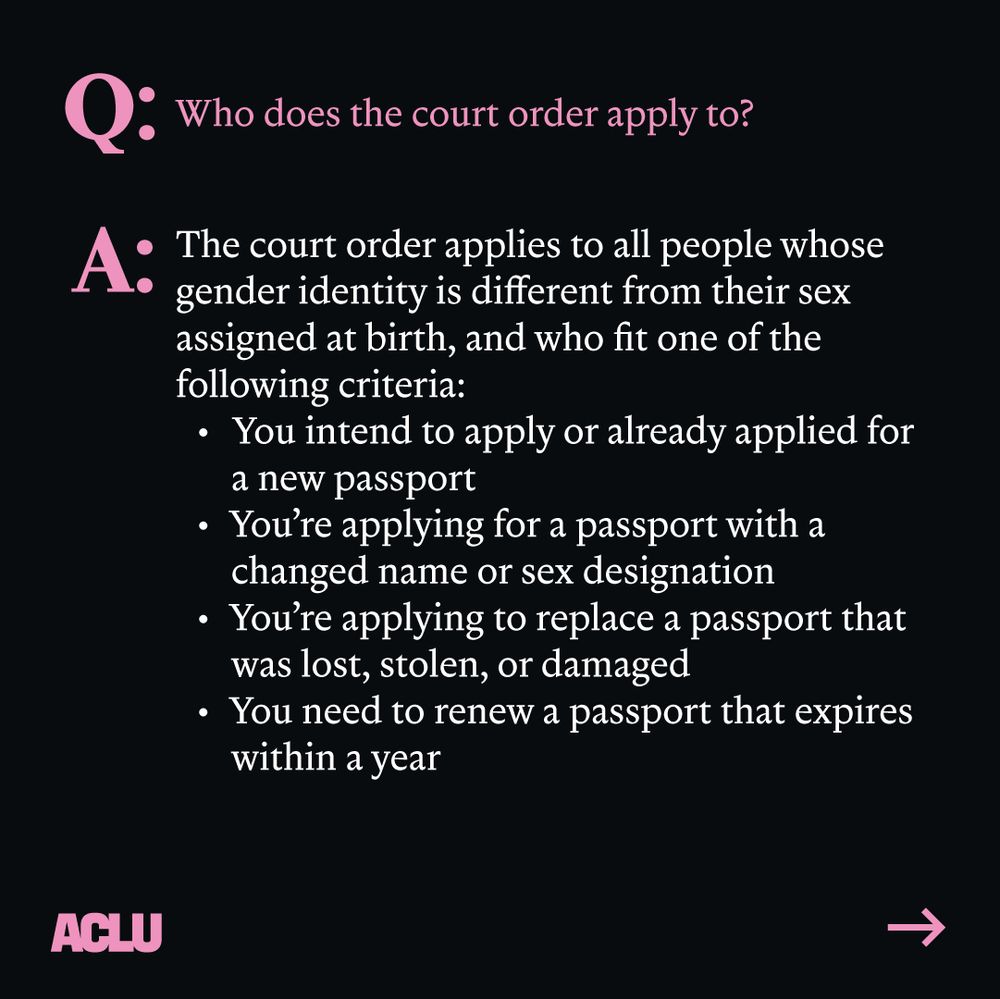 Pink text: "Q: Who does the court order apply to?"
White text: "A: The court order applies to all people whose gender identity is different from their sex assigned at birth, and who fit one of the following criteria: You intend to apply or already applied for a new passport; You're applying for a passport with a changed name or sex designation; You're applying to replace a passport that was lost, stolen, or damaged; or You need to renew a passport that expires within a year." ACLU logo. Arrow pointing right. Black background.