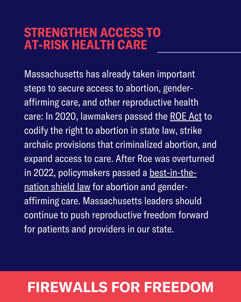 Massachusetts has already taken important steps to secure access to abortion, gender-affirming care, and other reproductive health care: In 2020, lawmakers passed the ROE Act to codify the right to abortion in state law, strike archaic provisions that criminalized abortion, and expand access to care. After Roe was overturned in 2022, policymakers passed a best-in-the-nation shield law for abortion and gender-affirming care. Massachusetts leaders should continue to push reproductive freedom forward for patients and providers in our state. 