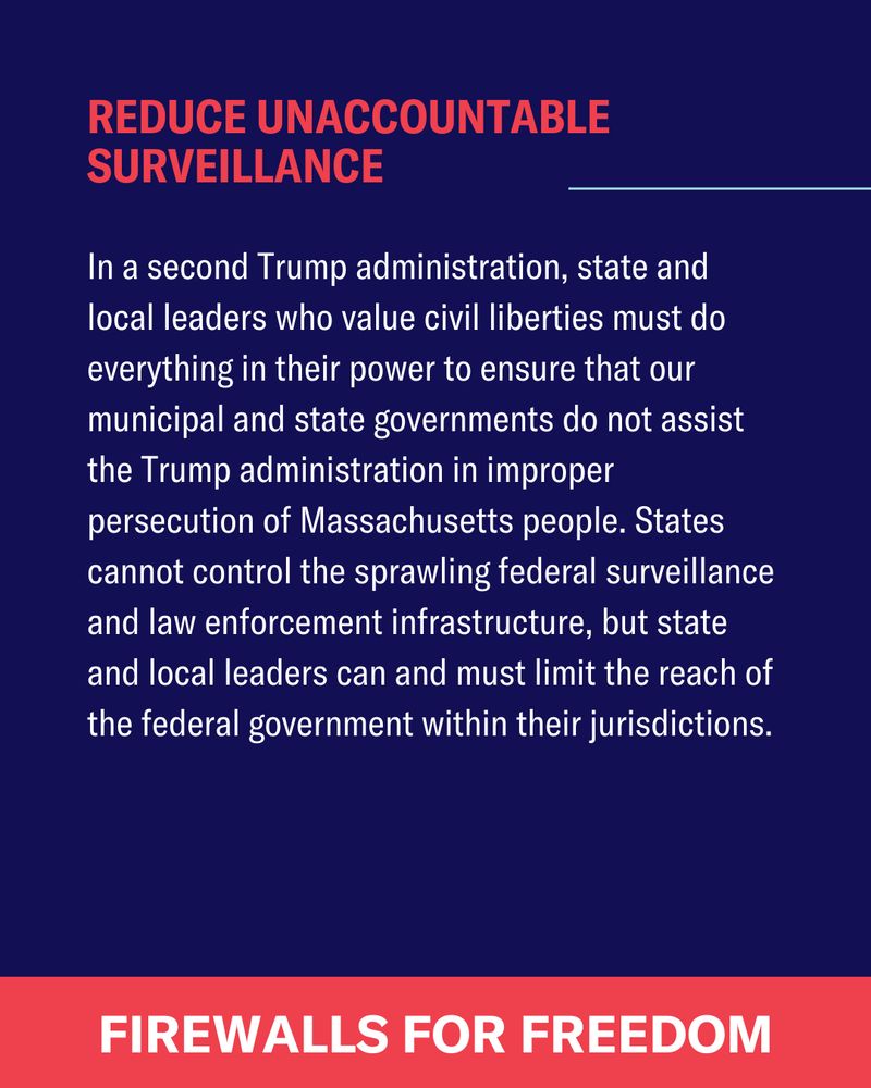 In a second Trump administration, state and local leaders who value civil liberties must do everything in their power to ensure that our municipal and state governments do not assist the Trump administration in improper persecution of Massachusetts people. States cannot control the sprawling federal surveillance and law enforcement infrastructure, but state and local leaders can and must limit the reach of the federal government within their jurisdictions.