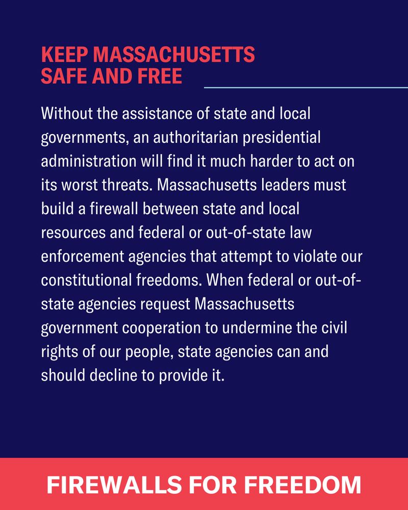 Without the assistance of state and local governments, an authoritarian presidential administration will find it much harder to act on its worst threats. Massachusetts leaders must build a firewall between state and local resources and federal or out-of-state law enforcement agencies that attempt to violate our constitutional freedoms. When federal or out-of-state agencies request Massachusetts government cooperation to undermine the civil rights of our people, state agencies can and should decline to provide it.  