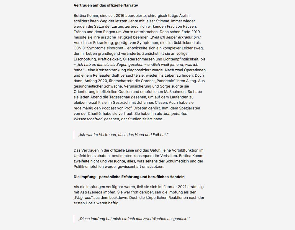 Vertrauen auf das offizielle Narrativ

Bettina Komm, eine seit 2016 approbierte, chirurgisch tätige Ärztin, schildert ihren Weg der letzten Jahre mit leiser Stimme. Immer wieder werden die Sätze der zarten, zerbrechlich wirkenden Frau von Pausen, Tränen und dem Ringen um Worte unterbrochen. Denn schon Ende 2019 musste sie ihre ärztliche Tätigkeit beenden: „Weil ich selber erkrankt bin.“
Aus dieser Erkrankung, geprägt von Symptomen, die sie rückblickend als COVID-Symptome einordnet – entwickelte sich ein komplexer Leidensweg, der ihr Leben grundlegend veränderte. Zunächst litt sie an völliger Erschöpfung, Kraftlosigkeit, Gliederschmerzen und Lichtempfindlichkeit, bis – „ich hab es damals als Segen gesehen – endlich weiß jemand, was ich habe“ – eine Krebserkrankung diagnostiziert wurde. Nach zwei Operationen und einem Rehaaufenthalt versuchte sie, wieder ins Leben zu finden. Doch dann, Anfang 2020, überschattete die Corona-„Pandemie“ ihren Alltag. Aus gesundheitlicher Schwäche, Verunsicherung und Sorge suchte sie Orientierung in offiziellen Quellen und empfohlenen Maßnahmen. So habe sie jeden Abend die Tagesschau gesehen, um auf dem Laufenden zu bleiben, erzählt sie im Gespräch mit Johannes Clasen. Auch habe sie regelmäßig den Podcast von Prof. Drosten gehört. Ihm, dem Spezialisten von der Charité, habe sie vertraut. Sie habe ihn als „kompetenten Wissenschaftler“ gesehen, der Studien zitiert habe.

„Ich war im Vertrauen, dass das Hand und Fuß hat.“

Das Vertrauen in die offizielle Linie und das Gefühl, eine Vorbildfunktion im Umfeld innezuhaben, bestimmten konsequent ihr Verhalten. Bettina Komm zweifelte nicht und versuchte, alles, was seitens der Schulmedizin und der Politik empfohlen wurde, gewissenhaft umzusetzen.

Die Impfung – persönliche Erfahrung und berufliches Handeln

Als die Impfungen verfügbar waren, ließ sie sich im Februar 2021 erstmalig mit AstraZeneca impfen. Sie war froh darüber, sah die Impfung als den „Weg raus“ aus dem Lockdown. Doch die körperlich…