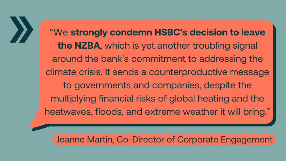 Text image that reads "We strongly condemn HSBC's decision to leave the NZBA, which is yet another troubling signal around the bank's commitment to addressing the climate crisis. It sends a counterproductive message to governments and companies, despite the multiplying financial risks of global heating and the heatwaves, floods and extreme weather it will bring." Quote from Jeanne Martin, Co-Director of Corporate Engagement