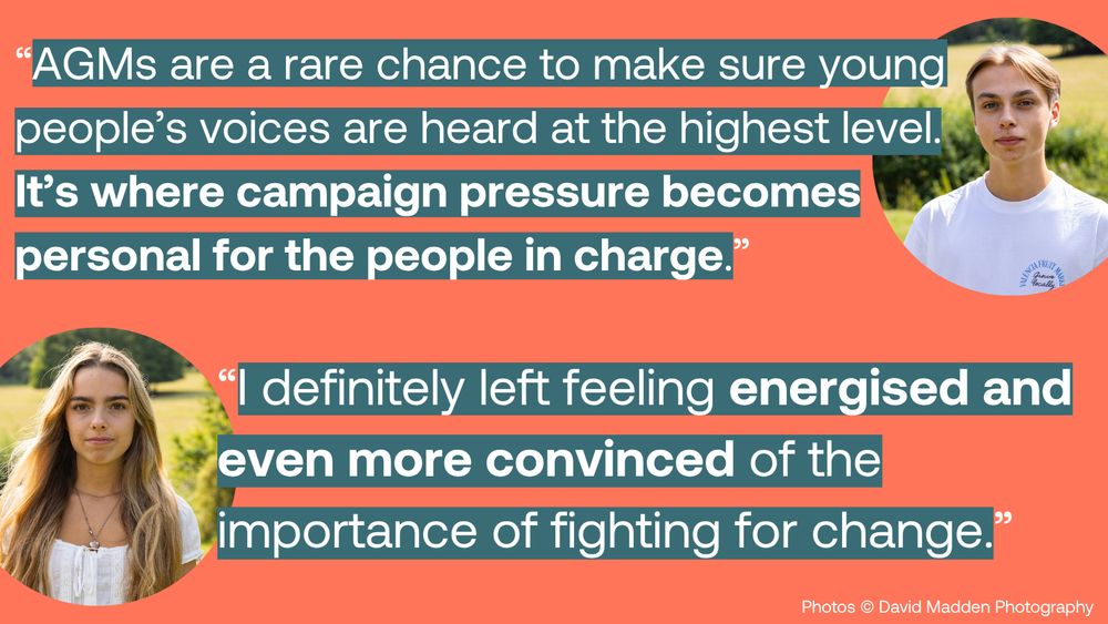 Two quotes overlaid on a background with two partially visible people. The first quote reads: 'AGMs are a rare chance to make sure young people's voices are heard at the highest level. It's where campaign pressure becomes personal for the people in charge.' The second quote reads: 'I definitely left feeling energised and even more convinced of the importance of fighting for change.' Photo credit: David Madden Photography.