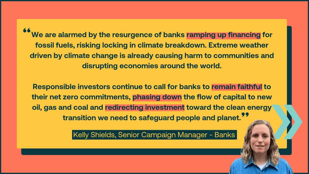 Graphic featuring a quote from Kelly Shields, Senior Campaign Manager - Banks: 'We are alarmed by the resurgence of banks ramping up financing for fossil fuels, risking locking in climate breakdown. Extreme weather driven by climate change is already causing harm to communities and disrupting economies around the world. Responsible investors continue to call for banks to remain faithful to their net zero commitments, phasing down the flow of capital to new oil, gas and coal and redirecting investment toward the clean energy transition we need to safeguard people and planet.'