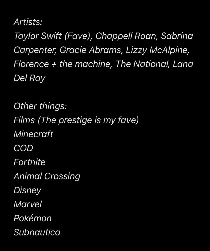 Things I like

Artists:
Taylor Swift (Fave), Chappell Roan, Sabrina Carpenter, Gracie Abrams, Lizzy McAlpine, Florence + the machine, The National, Lana Del Ray

Other things:
Films (The prestige is my fave)
Minecraft
COD
Fortnite
Animal Crossing
Disney
Marvel
Pokémon
Subnautica