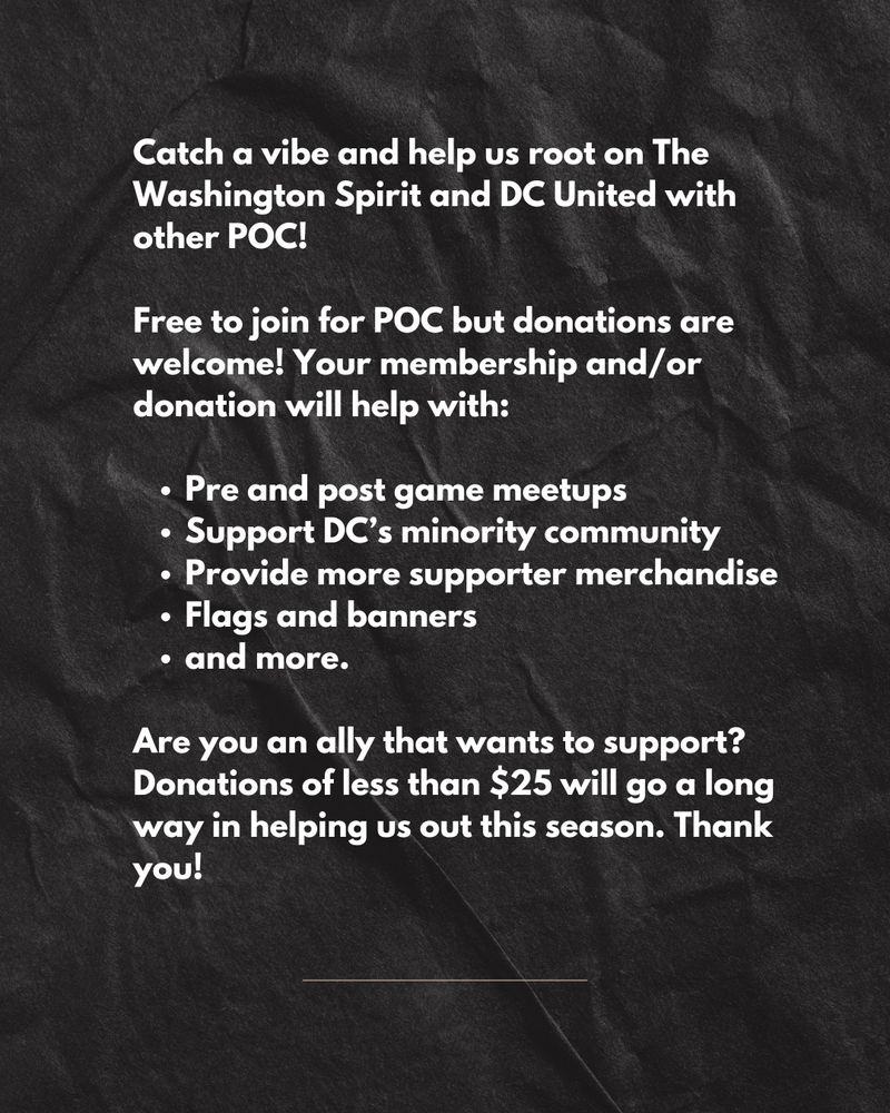 Catch a vibe and help us root on The Washington Spirit and DC United with
other POC! Free to join for POC but donations are welcome! Your membership and/or
donation will help with:
• Pre and post game meetups
• Support DC's minority community
• Provide more supporter merchandise
• Flags and banners
• and more.
Are you an ally that wants to support? Donations of less than $25 will go a long way in helping us out this season. Thank you!