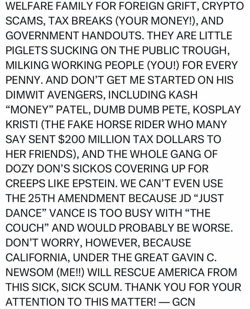WELFARE FAMILY FOR FOREIGN GRIFT, CRYPTO SCAMS, TAX BREAKS (YOUR MONEY!), AND GOVERNMENT HANDOUTS. THEY ARE LITTLE PIGLETS SUCKING ON THE PUBLIC TROUGH, MILKING WORKING PEOPLE (YOU!) FOR EVERY PENNY. AND DON'T GET ME STARTED ON HIS DIMWIT AVENGERS, INCLUDING KASH
"MONEY" PATEL, DUMB DUMB PETE, KOSPLAY KRISTI (THE FAKE HORSE RIDER WHO MANY SAY SENT $200 MILLION TAX DOLLARS TO HER FRIENDS), AND THE WHOLE GANG OF DOZY DON'S SICKOS COVERING UP FOR CREEPS LIKE EPSTEIN. WE CAN'T EVEN USE THE 25TH AMENDMENT BECAUSE JD "JUST DANCE" VANCE IS TOO BUSY WITH "THE COUCH" AND WOULD PROBABLY BE WORSE.
DON'T WORRY, HOWEVER, BECAUSE CALIFORNIA, UNDER THE GREAT GAVIN C.
NEWSOM (ME!!) WILL RESCUE AMERICA FROM THIS SICK, SICK SCUM. THANK YOU FOR YOUR ATTENTION TO THIS MATTER! - GCN
