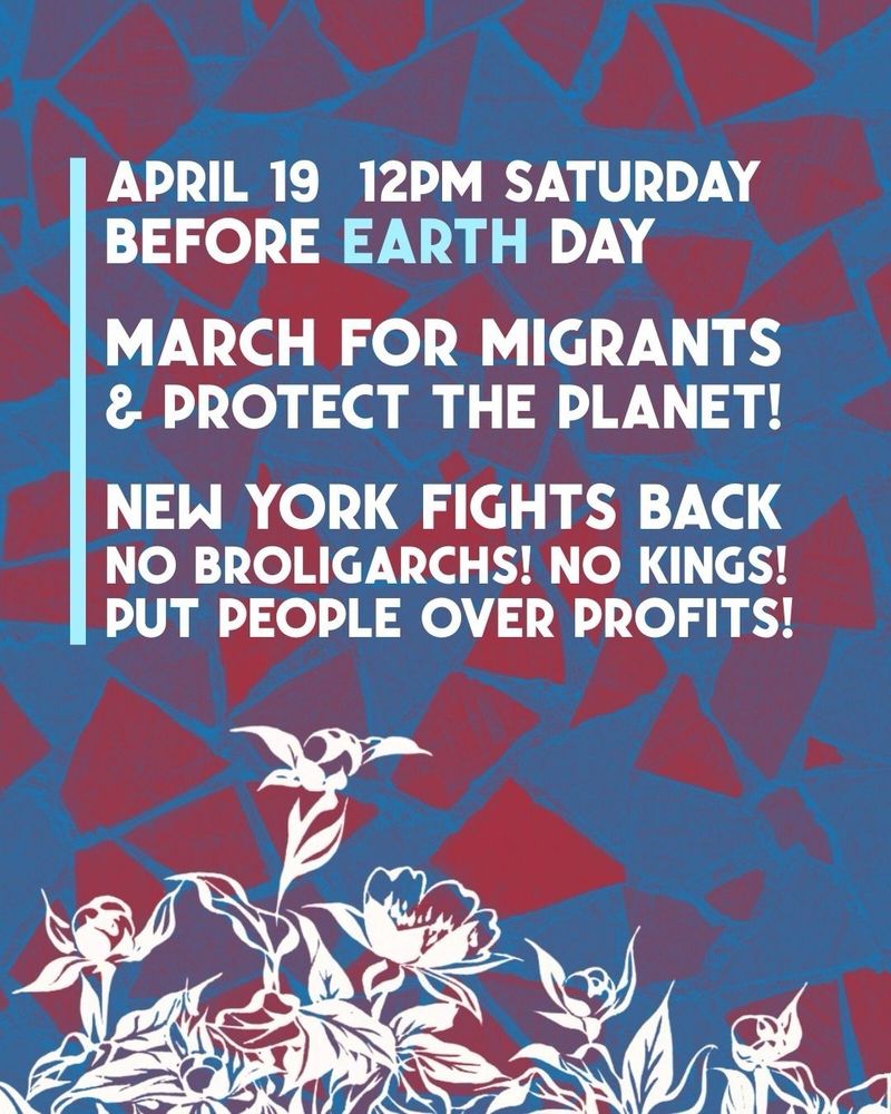 Flyer with images of blossoming flowers, accompanied by text:

April 19, 12pm Saturday 
Before Earth Day

March for Migrants & Protect the Planet!

New York Fights Back
No broligarchs! No kings!
Put people over profits!