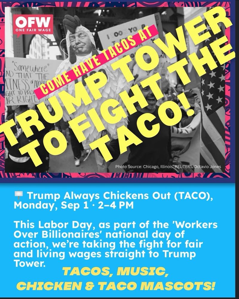 COME HAVE TACOS AT TRUMP TOWER TO FIGHT THE TACO! • Trump Always Chickens Out (TACO), Monday, Sep 1 • 2-4 PM This Labor Day, as part of the 'Workers Over Billionaires' national day of action, we're taking the fight for fair and living wages straight to Trump Tower. TACOS, MUSIC, CHICKEN & TACO MASCOTS!