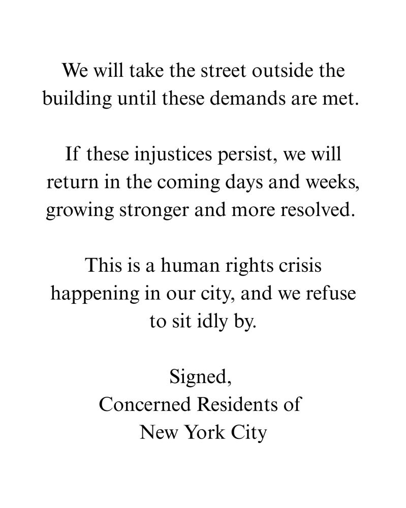 We will take the street outside the building until these demands are met.

If these injustices persist, we will return in the coming days and weeks, growing stronger and more resolved.

This is a human rights crisis happening in our city, and we refuse to sit idly by.

Signed,
Concerned Residents of
New York City