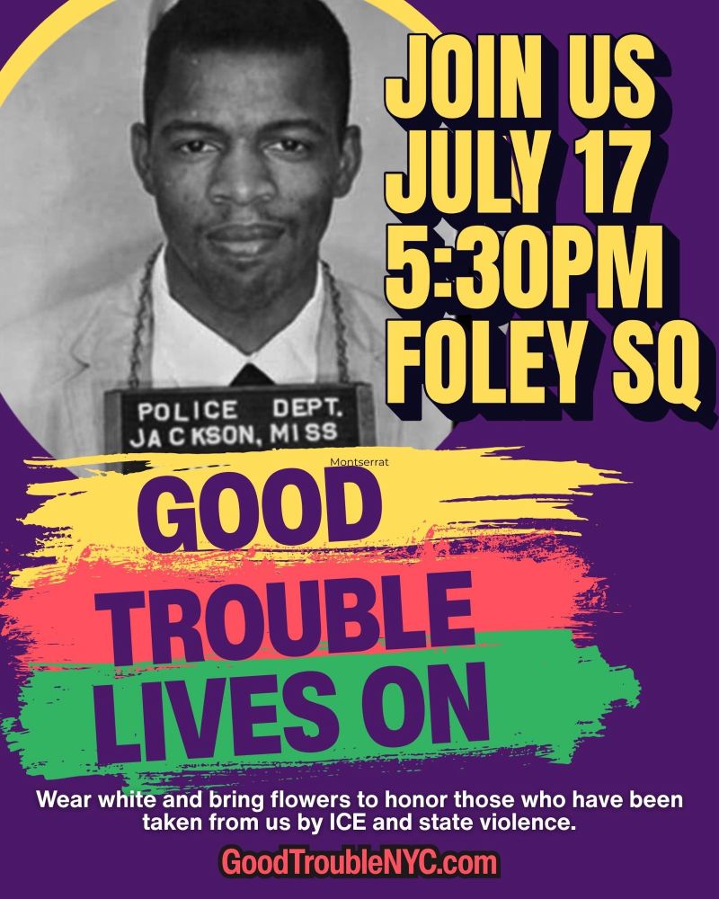 Poster showing John Lewis arrested with text: JOIN US JULY 17, 5:30PM, FOLEY SQ GOOD TROUBLE LIVES ON Wear white and bring flowers to honor those who have been taken from us by ICE and state violence. GoodTroubleNYC.com