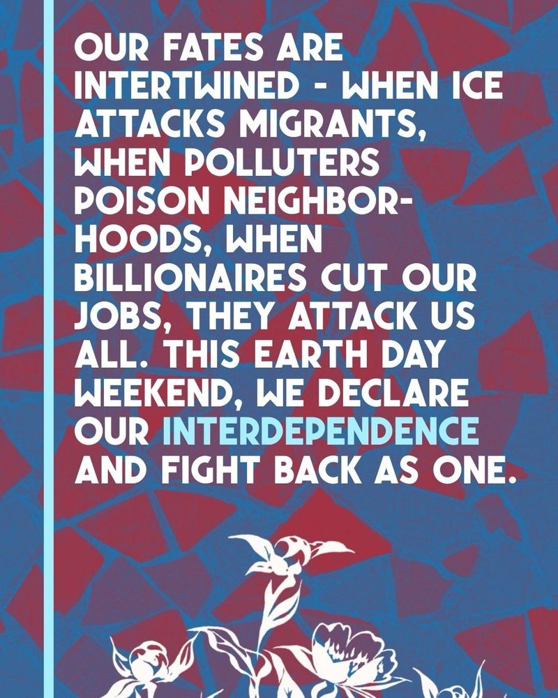 Flyer with images of blossoming flowers, accompanied by text:

Our fates are intertwined — when ICE attacks migrants, when polluters poison neighborhoods, when billionaires cut our jobs, they attack us all. This Earth Day weekend, we declare our interdependence and fight back as one. 
