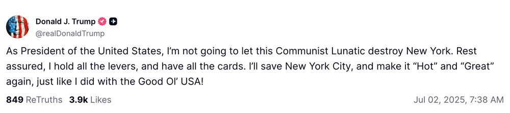 Donald Trump Truth Social Post
July 2, 2025

“As President of the United States, I’m not going to let this Communist Lunatic destroy New York. Rest assured, I hold all the levers, and have all the cards. I’ll save New York City, and make it “Hot” and “Great” again, just like I did with the Good Ol’ USA!”