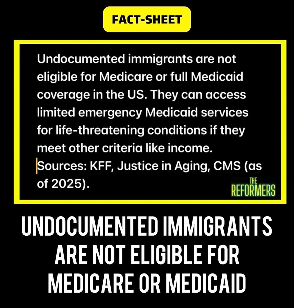 FACT SHEET 

Undocumented immigrants are not eligible for Medicare or full Medicaid coverage in the US.  They can access limited Medicaid services for life-threatening conditions like income.  Sources: KFF, Justice in Aging,  CMS (as of 2025) 

THE REFORMERS

UNDOCUMENTED IMMIGRANTS ARE NOT ELIGIBLE FOR MEDICARE OR MEDICAID 