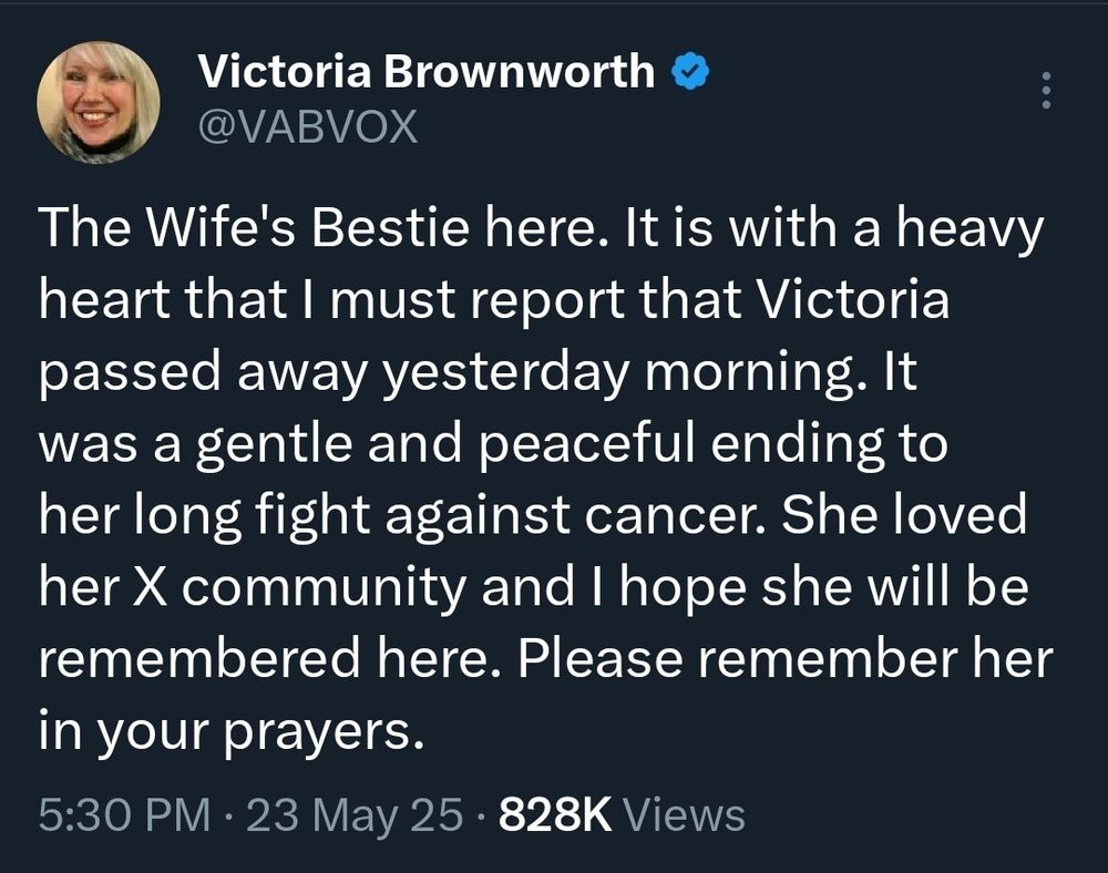 X post 5/23/25

Account of Victoria Brownsworth @vabvox

"The Wife's Bestie here. It is with a heavy heart that I must report that Victoria passed away yesterday morning. It was a gentle and peaceful ending to her long fight against cancer. She loved her X community and I hope she will be remembered here. Please remember her in your prayers."