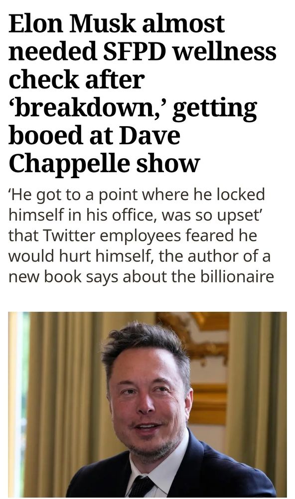 SJ Mercury News headline: 

"Elon Musk almost needed SFPD wellness check after ‘breakdown,’ getting booed at Dave Chappelle show
‘He got to a point where he locked himself in his office, was so upset’ that Twitter employees feared he would hurt himself, the author of a new book says about the billionaire"

