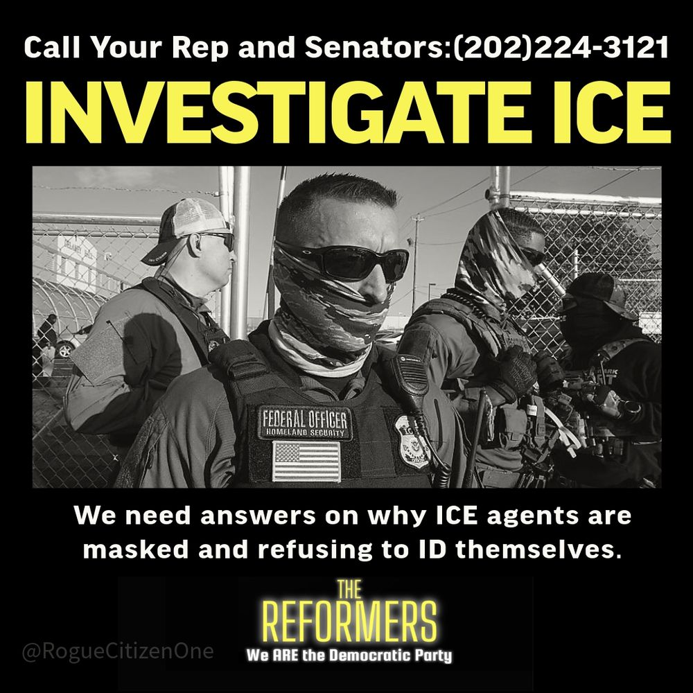 Call your Rep and Senators 202-224-3121 
INVESTIGATE ICE 
We need answers on why ICE agents are masked and refusing to ID themselves 

THE REFORMERS 

We ARE the Democratic Party 