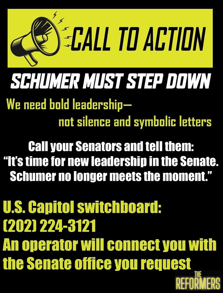 CALL TO ACTION 

SCHUMER MUST STEP DOWN 

We need bold leadership- not silence and symbolic letters.  Call your Senators and tell them, "It's time for new leadership in the Senate and Schumer nonlinear meets the moment." 

US Capitol switchboard:  (202) 224-3121 - an operator will connect you with the Senate office you request 

The Reformers 

We ARE Democrats 