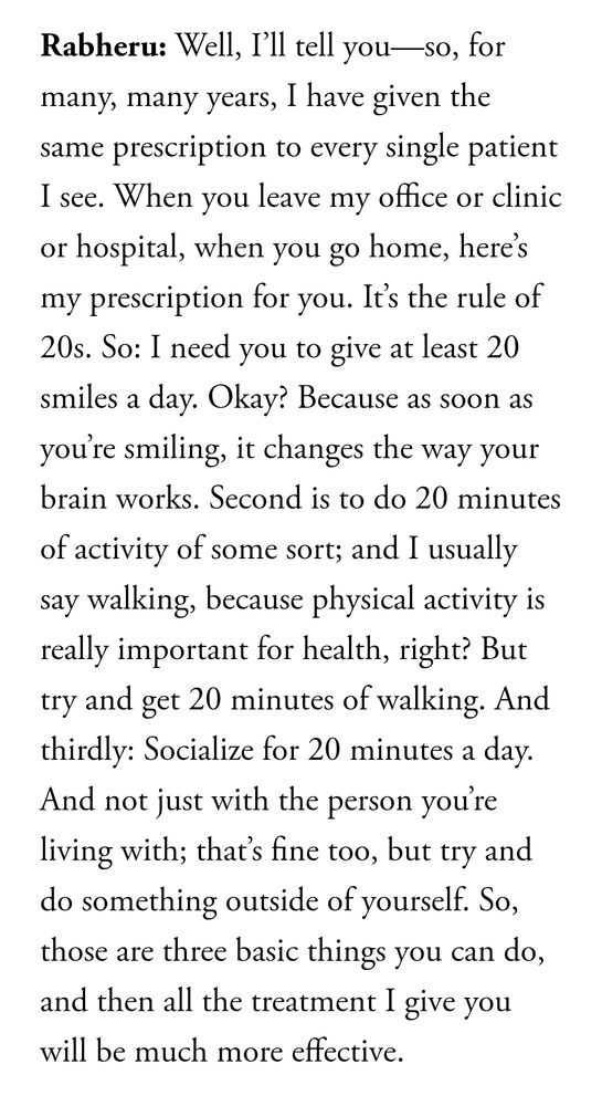 Rabheru: Well, I’ll tell you—so, for many, many years, I have given the same prescription to every single patient I see. When you leave my office or clinic or hospital, when you go home, here’s my prescription for you. It’s the rule of 20s. So: I need you to give at least 20 smiles a day. Okay? Because as soon as you’re smiling, it changes the way your brain works. Second is to do 20 minutes of activity of some sort; and I usually say walking, because physical activity is really important for health, right? But try and get 20 minutes of walking. And thirdly: Socialize for 20 minutes a day. And not just with the person you’re living with; that’s fine too, but try and do something outside of yourself. So, those are three basic things you can do, and then all the treatment I give you will be much more effective.