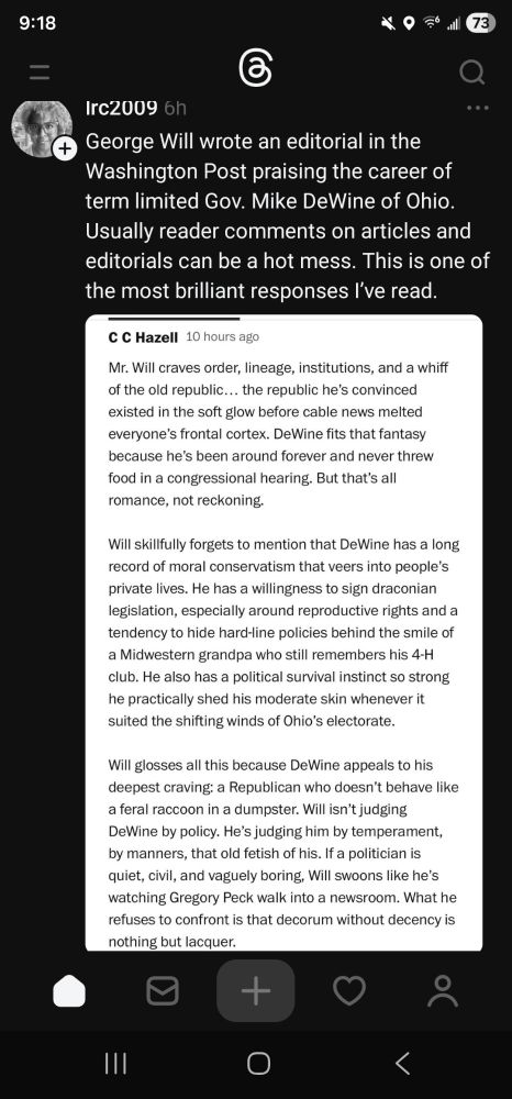 Threads post by lrc2009: 

George Will wrote an editorial in the Washington Post praising the career of term limited Gov. Mike DeWine of Ohio. Usually reader comments on articles and editorials can be a hot mess. This is one of the most brilliant responses I’ve read.

Screen shot of comment : 

"Mr Will craves order, lineage, institutions,  and a whiff of the old republic...the republic he's convinced existed in the soft glow before cable news melted everyone's frontal cortex. DeWine fits that bill because he's been around forever and never threw food in a congressional hearing. But that's all romance,  not reckoning. 

Will skillfully forgets to mention that DeWine has a long record of moral conservatism that veers into people's private lives.  He has a willingness to sign Draconian legislation,  especially around reproductive rights and a tendency to hide hard-line policies behind the smile of a Midwestern grandpa who still remembers his 4H club. He also has a political survival instinct so strong that he practically shed his moderate skin whenever it suited the shifting winds of Ohio's electorate.  

Will glosses all this because DeWine appeals to his deepest craving: a Republican who doesn't behave like a feral raccoon in a dumpster. Will isn't judging DeWine by policy.  He's judging him by temperament, by manners, the old fetish of his. If a politician is quiet, civil, and vaguely boring, Will swoons like he's watching Gregory Peck walk into a newsroom. What he refuses to confront is that decorum without decency is just lacquer. "