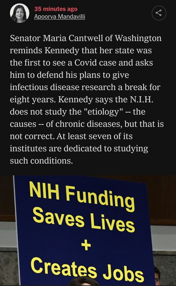NyT blurb by Apoorva Mandavilli 

"Senator Maria Cantwell of Washington reminds Kennedy that her state was the first to see a Covid case and asks him to defend his plans to give infectious disease research a break for eight years. Kennedy says the N.I.H. does not study the "etiology" -- the causes -- of chronic diseases, but that is not correct. At least seven of its institutes are dedicated to studying such conditions."