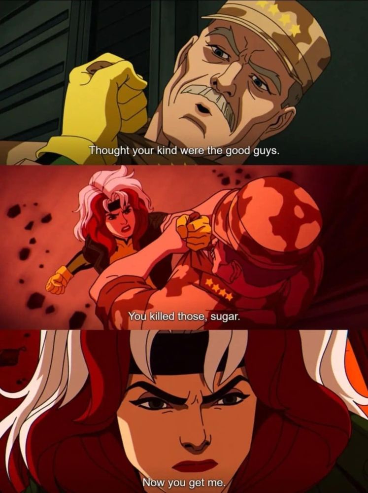 Three panels:

Panel one: a yellow-gloved hand is angrily holding the lapels of a soldier in desert camo. The soldier says, "I thought your kind were the good guys."

Panel two: Rogue from the X-Men is preparing the beat the shit out of the soldier. She says, "You killed those, sugar."

Panel three: closeup of Rogue's face, twisted in a furious scowl. "Now you get ME."