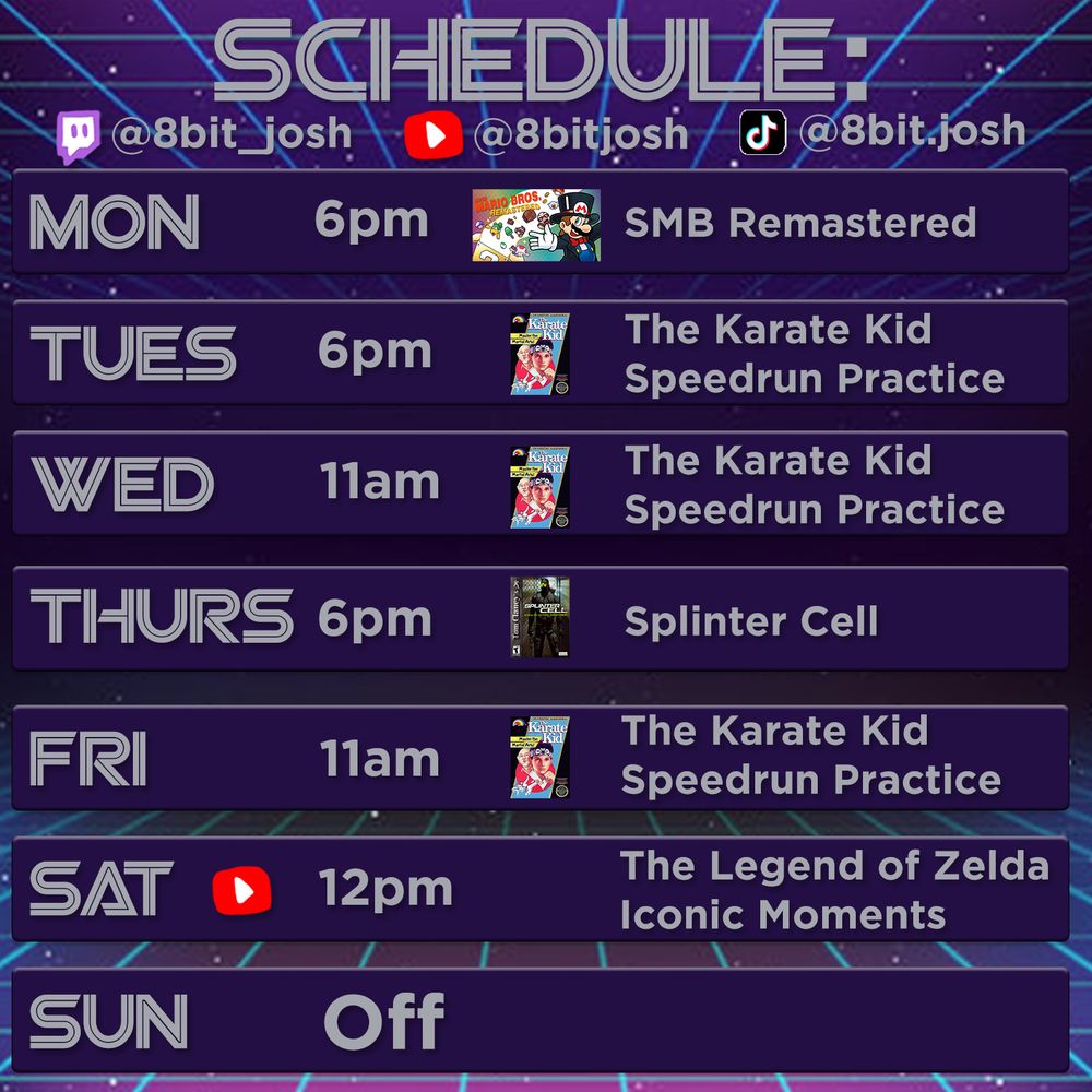 Schedule 
Mon 6pm SMB Remastered
Tues 6pm The Karate Kid Speedrun Practice
Wed 11am The Karate Kid Speedrun Practice
Thurs 6pm Splinter Cell
Fri 11am The Karate Kid Speedrun Practice
Sat 12pm The Legend of Zelda Iconic Moments
Sun Off