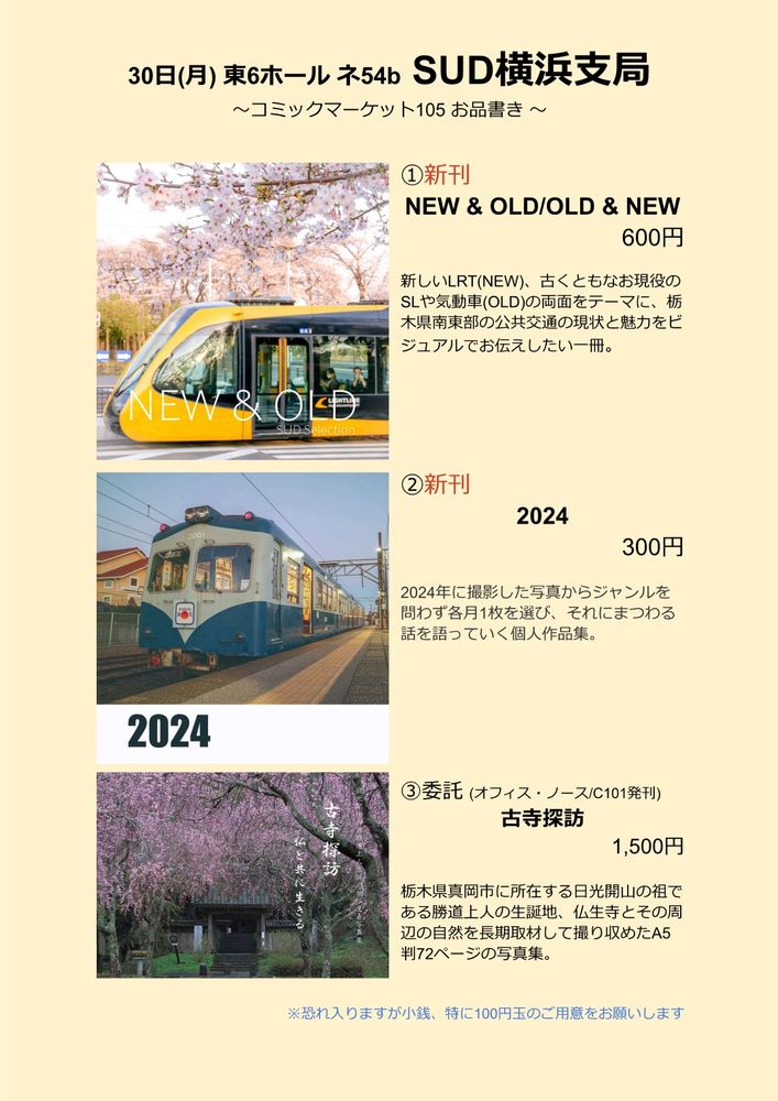 30日(月) 東6ホール ネ54b SUD横浜支局
～コミックマーケット105 お品書き ～

①新刊 NEW & OLD/OLD & NEW 600円
新しいLRT(NEW)、古くともなお現役のSLや気動車(OLD)の両面をテーマに、栃木県南東部の公共交通の現状と魅力をビジュアルでお伝えしたい一冊。

②新刊 2024 300円
2024年に撮影した写真からジャンルを問わず各月1枚を選び、それにまつわる話を語っていく個人作品集。

③委託 (オフィス・ノース/C101発刊) 古寺探訪 1,500円
栃木県真岡市に所在する日光開山の祖である勝道上人の生誕地、仏生寺とその周辺の自然を長期取材して撮り収めたA5判72ページの写真集。

※恐れ入りますが小銭、特に100円玉のご用意をお願いします