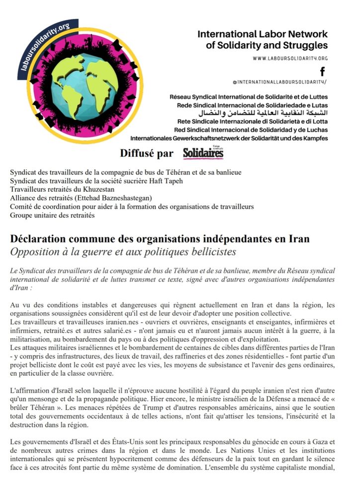 Opposition à la guerre et aux politiques bellicistes
Le Syndicat des travailleurs de la compagnie de bus de Téhéran et de sa banlieue, membre du Réseau syndical
international de solidarité et de luttes transmet ce texte, signé avec d'autres organisations indépendantes
d'Iran :
Au vu des conditions instables et dangereuses qui règnent actuellement en Iran et dans la région, les
organisations soussignées considèrent qu'il est de leur devoir d'adopter une position collective.
Les travailleurs et travailleuses iranien.nes - ouvriers et ouvrières, enseignants et enseigantes, infirmières et
infirmiers, retraité.es et autres salarié.es - n'ont jamais eu et n'auront jamais aucun intérêt à la guerre, à la
militarisation, au bombardement du pays ou à des politiques d'oppression et d'exploitation.
Les attaques militaires israéliennes et le bombardement de centaines de cibles dans différentes parties de l'Iran
- y compris des infrastructures, des lieux de travail, des raffineries et des zones résidentielles - font partie d'un
projet belliciste dont le coût est payé avec les vies, les moyens de subsistance et l'avenir des gens ordinaires,
en particulier de la classe ouvrière.
L'affirmation d'Israël selon laquelle il n'éprouve aucune hostilité à l'égard du peuple iranien n'est rien d'autre
qu'un mensonge et de la propagande politique. Hier encore, le ministre israélien de la Défense a menacé de « brûler Téhéran ». Les menaces répétées de Trump et d'autres responsables américains, ainsi que le soutien
total des gouvernements occidentaux à de telles actions, n'ont fait qu'attiser les tensions, l'insécurité et la destruction dans la région.
Les gouvernements d'Israël et des États-Unis sont les principaux responsables du génocide en cours à Gaza et de nombreux autres crimes dans la région et dans le monde. [...]