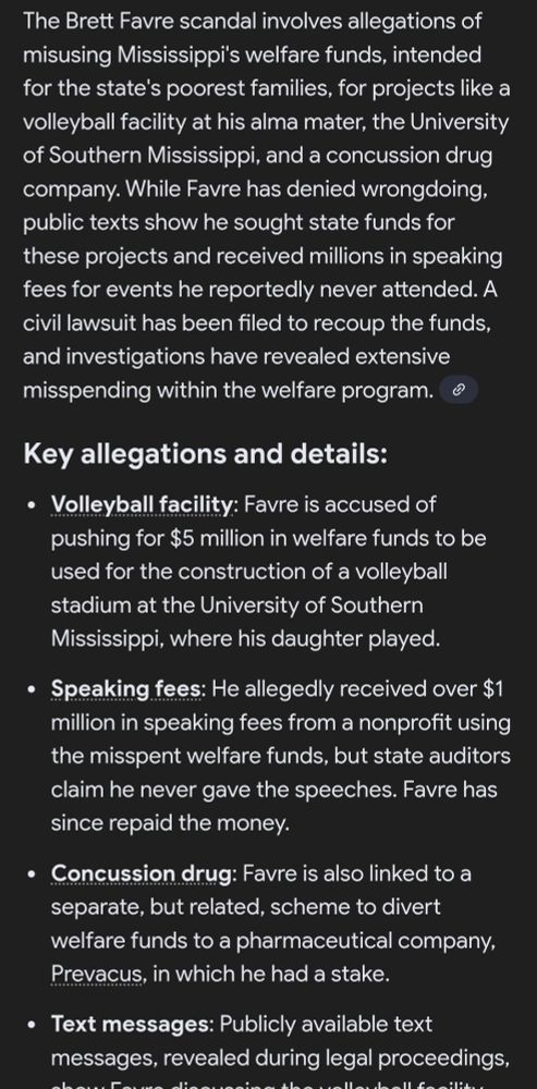 
 Brett Favre scandal involves allegations of misusing Mississippi's welfare funds, intended for the state's poorest families, for projects like a volleyball facility at his alma mater, the University of Southern Mississippi, and a concussion drug company. While Favre has denied wrongdoing, public texts show he sought state funds for these projects and received millions in speaking fees for events he reportedly never attended. A civil lawsuit has been filed to recoup the funds, and investigations have revealed extensive misspending within the welfare program. 
Key allegations and details:
Volleyball facility: Favre is accused of pushing for $5 million in welfare funds to be used for the construction of a volleyball stadium at the University of Southern Mississippi, where his daughter played.
Speaking fees: He allegedly received over $1 million in speaking fees from a nonprofit using the misspent welfare funds, but state auditors claim he never gave the speeches. Favre has since repaid the money.
Concussion drug: Favre is also linked to a separate, but related, scheme to divert welfare funds to a pharmaceutical company, Prevacus, in which he had a stake.
Text messages: Publicly available text messages, revealed during legal proceedings, show Favre discussing the volleyball facility