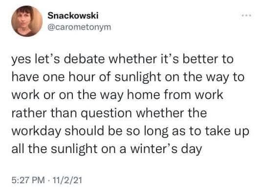 Snackowski

@carometonym

...

yes let's debate whether it's better to have one hour of sunlight on the way to work or on the way home from work rather than question whether the workday should be so long as to take up all the sunlight on a winter's day

5:27 PM 11/2/21