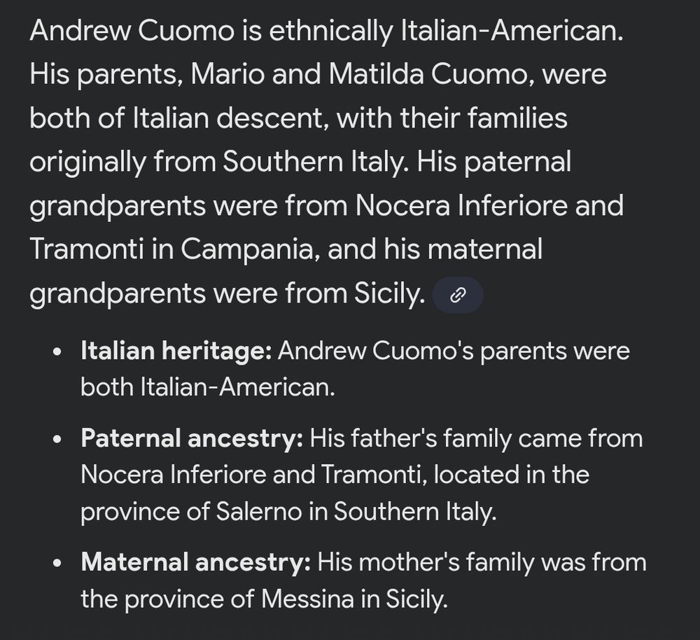 
Andrew Cuomo is ethnically Italian-American. His parents, Mario and Matilda Cuomo, were both of Italian descent, with their families originally from Southern Italy. His paternal grandparents were from Nocera Inferiore and Tramonti in Campania, and his maternal grandparents were from Sicily.

Italian heritage: Andrew Cuomo's parents were both Italian-American.

Paternal ancestry: His father's family came from

Nocera Inferiore and Tramonti, located in the province of Salerno in Southern Italy.

Maternal ancestry: His mother's family was from the province of Messina in Sicily.
