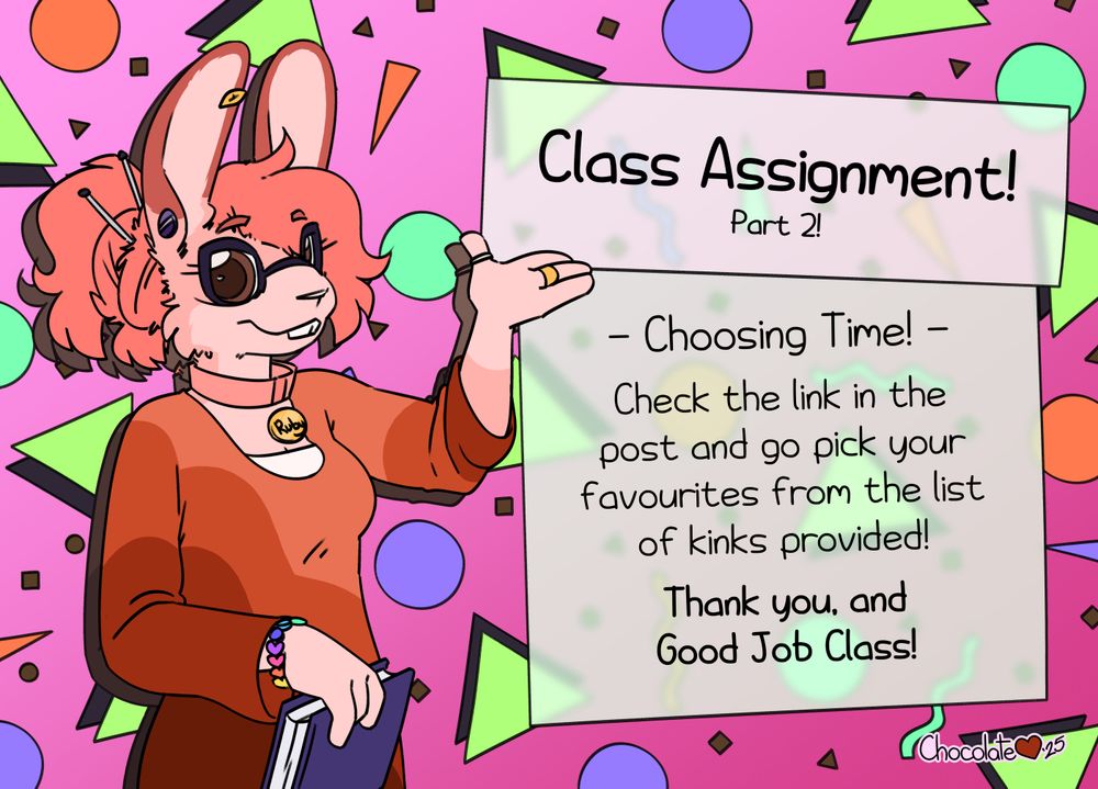 A pink bunny in a red dress and thick wingtip glasses, holding a purple book. She stands in front of a colourful 90s style background, gesturing at a textbox that reads "Class Assignment! Part 2!

Choosing Time!

Check the link in the post and go pick your favourites from the list of kinks provided!

Thank you, and Good Job Class!"