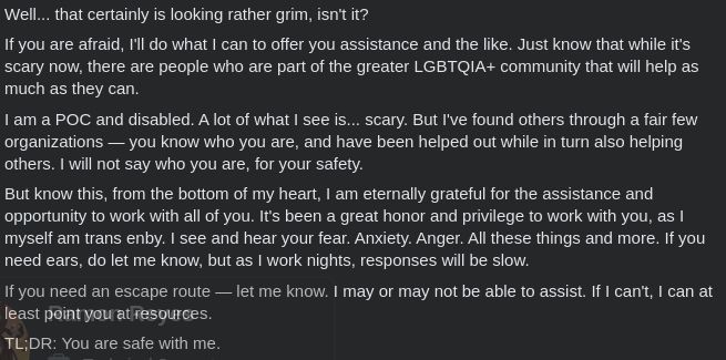 A Facebook post by me, stating the following:

Well... that certainly is looking rather grim, isn't it?

If you are afraid, I'll do what I can to offer you assistance and the like. Just know that while it's scary now, there are people who are part of the greater LGBTQIA+ community that will help as much as they can.

I am a POC and disabled. A lot of what I see is... scary. But I've found others through a fair few organizations — you know who you are, and have been helped out while in turn also helping others. I will not say who you are, for your safety.

But know this, from the bottom of my heart, I am eternally grateful for the assistance and opportunity to work with all of you. It's been a great honor and privilege to work with you, as I myself am trans enby. I see and hear your fear. Anxiety. Anger. All these things and more. If you need ears, do let me know, but as I work nights, responses will be slow.

If you need an escape route — let me know. I may or may not be able to assist. If I can't, I can at least point you at resources.

TL;DR: You are safe with me.