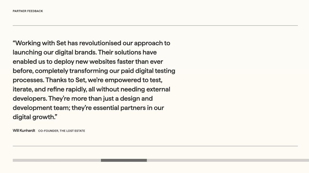 Working with Set has revolutionised our approach to launching our digital brands. Their solutions have enabled us to deploy new websites faster than ever before, completely transforming our paid digital testing processes. Thanks to Set, we're empowered to test, iterate, and refine rapidly, all without needing external developers. They’re more than just a design and development team; they’re essential partners in our digital growth.

Will Kunhardt
Co-founder, The Lost Estate