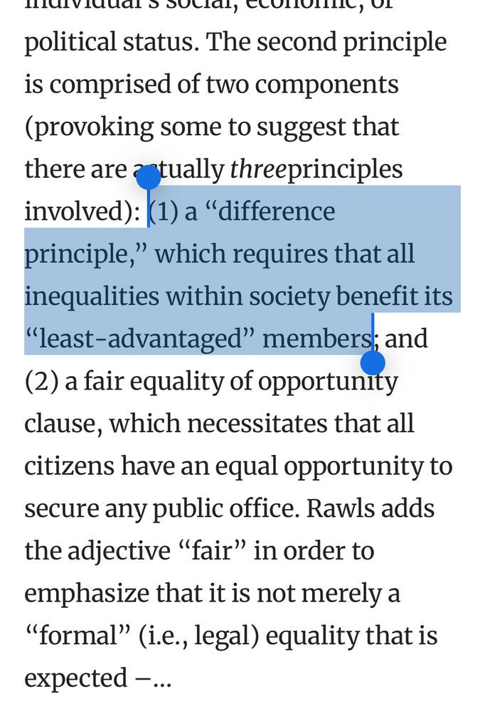 The second principle is comprised of two components (provoking some to suggest that there are actually threeprinciples involved): (1) a “difference principle,” which requires that all inequalities within society benefit its “least-advantaged” members; and (2) a fair equality of opportunity clause, which necessitates that all citizens have an equal opportunity to secure any public office. Rawls adds the adjective “fair” in order to emphasize that it is not merely a “formal” (i.e., legal) equality that is expected –...