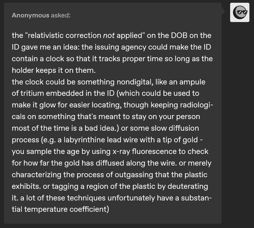 Tumblr ask from anonymous user: text reads "the "relativistic correction not applied" on the DOB on the ID gave me an idea: the issuing agency could make the ID contain a clock so that it tracks proper time so long as the holder keeps it on them.
the clock could be something nondigital, like an ampule of tritium embedded in the ID (which could be used to make it glow for easier locating, though keeping radiologicals on something that's meant to stay on your person most of the time is a bad idea.) or some slow diffusion process (e.g. a labyrinthine lead wire with a tip of gold - you sample the age by using x-ray fluorescence to check for how far the gold has diffused along the wire. or merely characterizing the process of outgassing that the plastic exhibits. or tagging a region of the plastic by deuterating it. a lot of these techniques unfortunately have a substantial temperature coefficient)"