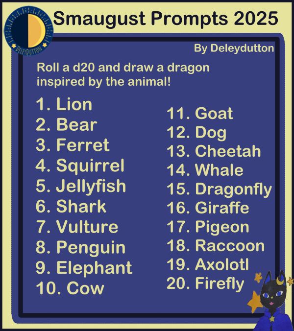 Smaugust art prompts. Roll a d20 and draw a dragon inspired by the animal. 1. Lion 2. Bear 3. Ferret 4. Squirrel 5. Jellyfish 6. Shark 7. Vulture 8. Penguin 9. Elephant 10. Cow 11. Goat 12. Dog 13. Cheetah 14. Whale 15. Dragonfly 16. Giraffe 17. Pigeon 18. Raccoon 19. Axolotl 20. Firefly 