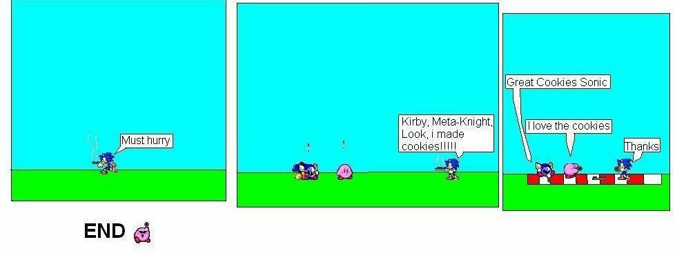 3 panel sprite comic featuring Sonic the Hedgehog, Meta Knight and Kirby.

PANEL 1 - Sonic runs to the left in a grassy field holding a tray of cookies.
SONIC: Must hurry

PANEL 2 - Sonic meets Kirby and Meta Knight.
SONIC: Kirby, Meta-Knight, Look, i made cookies!!!!!

PANEL 3 - Sonic, Kirby and Meta Knight have a picnic, enjoying the cookies Sonic so kindly baked and brought for them.
META KNIGHT: Great Cookies Sonic
KIRBY: I love the cookies
SONIC: Thanks

Below the comic is the text END with a sprite of Kirby wearing shades and holding up a cookie triumphantly.