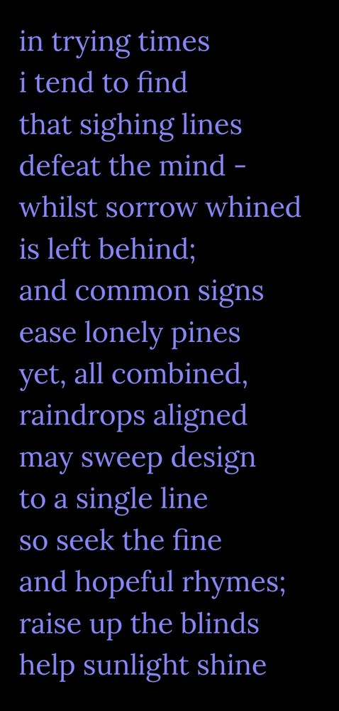 Poem by me.

in trying times
i tend to find
that sighing lines
defeat the mind -
whilst sorrow whined
is left behind,
and common signs
ease lonely pines
yet, all combined,
raindrops aligned 
may sweep design
to a single line
so seek the fine
and hopeful rhymes;
raise up the blinds
help sunlight shine