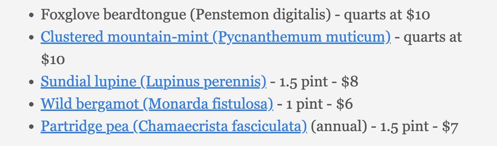 Foxglove beardtongue (Penstemon digitalis) - quarts at $10
Clustered mountain-mint (Pycnanthemum muticum) - quarts at $10
Sundial lupine (Lupinus perennis) - 1.5 pint - $8
Wild bergamot (Monarda fistulosa) - 1 pint - $6
Partridge pea (Chamaecrista fasciculata) (annual) - 1.5 pint - $7